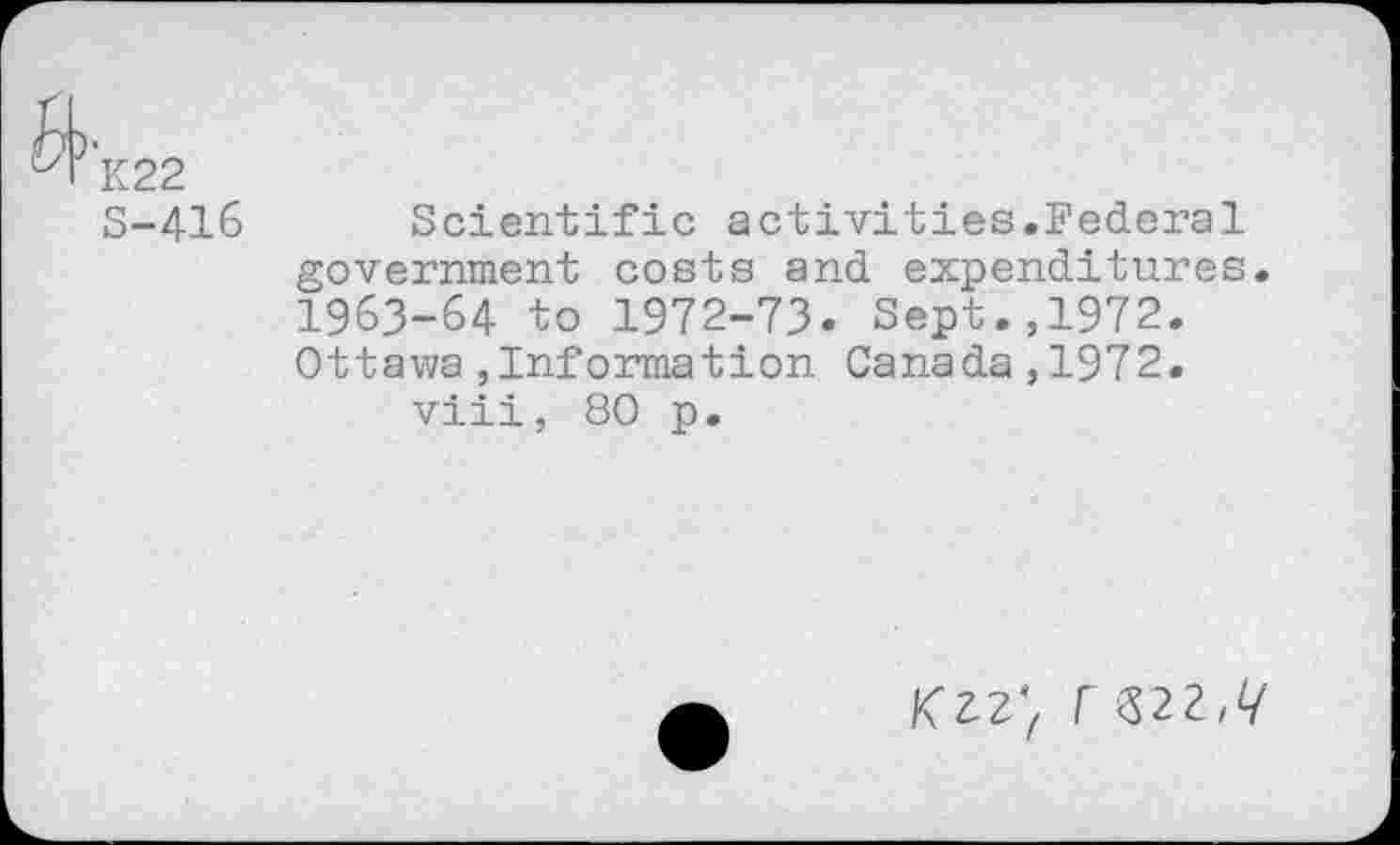 ﻿K22
S-416 Scientific activities.Federal government costs and expenditures. 1963-64 to 1972-73. Sept.,1972. Ottawa,Information Canada,1972.
viii, 80 p.
F